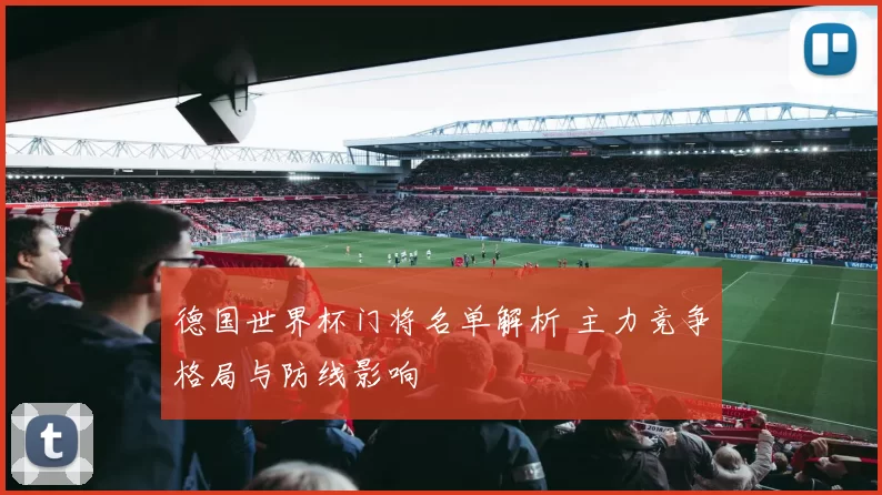 德国世界杯门将名单解析 主力竞争格局与防线影响