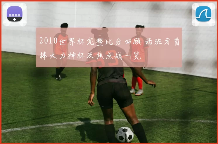 2010世界杯完整比分回顾 西班牙首捧大力神杯及焦点战一览