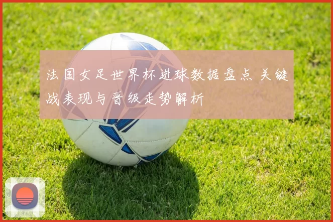 法国女足世界杯进球数据盘点 关键战表现与晋级走势解析