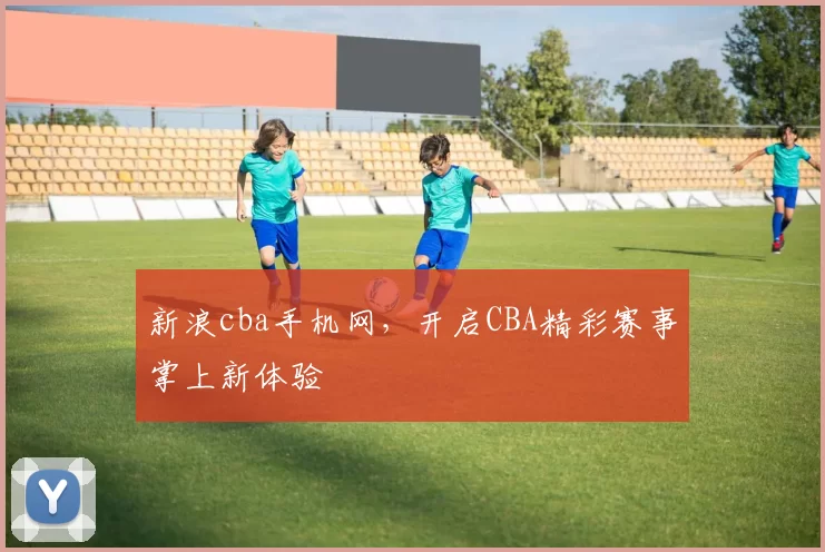 新浪cba手机网，开启CBA精彩赛事掌上新体验