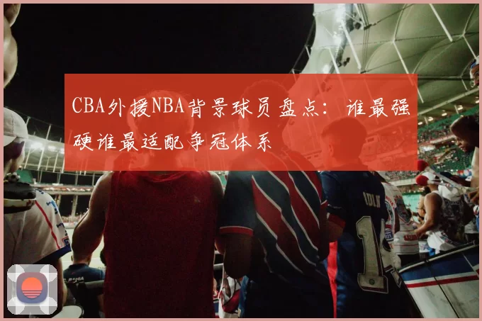CBA外援NBA背景球员盘点：谁最强硬谁最适配争冠体系