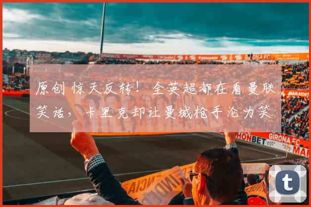 原创 惊天反转！全英超都在看曼联笑话，卡里克却让曼城枪手沦为笑料