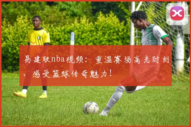 易建联nba视频：重温赛场高光时刻，感受篮球传奇魅力！