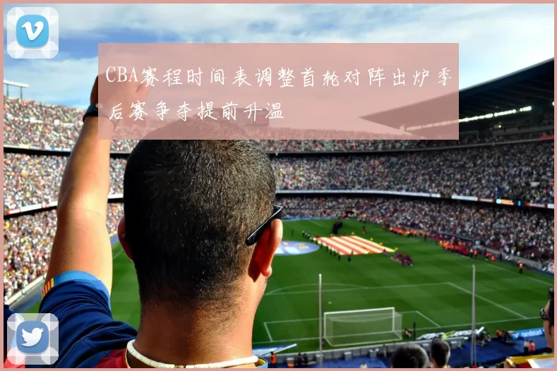 CBA赛程时间表调整首轮对阵出炉季后赛争夺提前升温