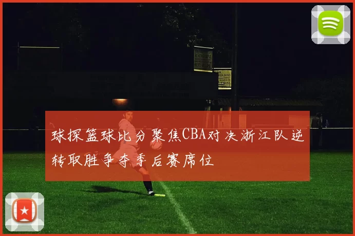 球探篮球比分聚焦CBA对决浙江队逆转取胜争夺季后赛席位