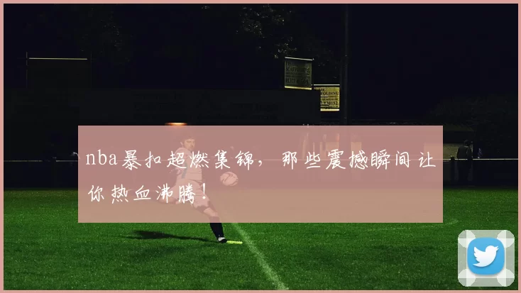 nba暴扣超燃集锦，那些震撼瞬间让你热血沸腾！