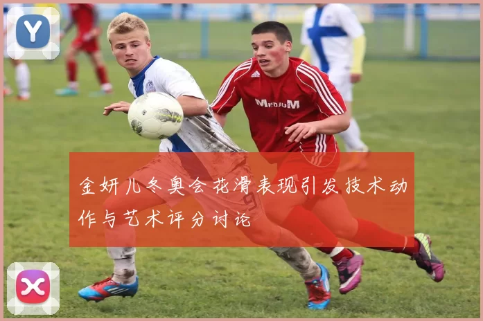 金妍儿冬奥会花滑表现引发技术动作与艺术评分讨论