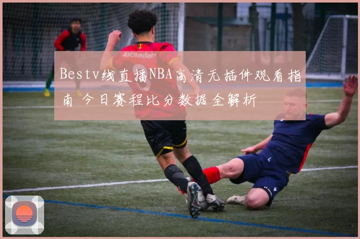 Bestv线直播NBA高清无插件观看指南 今日赛程比分数据全解析