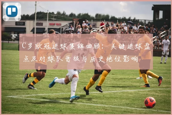 C罗欧冠进球集锦回顾：关键进球盘点及对球队晋级与历史地位影响
