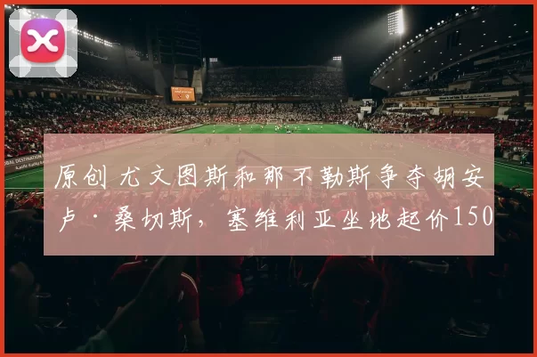 原创 尤文图斯和那不勒斯争夺胡安卢·桑切斯，塞维利亚坐地起价1500万欧元；巴塞罗那搜罗青年才俊，瞄准荷兰1米9全能中卫；