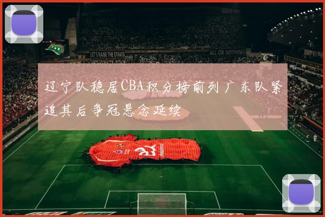 辽宁队稳居CBA积分榜前列广东队紧追其后争冠悬念延续