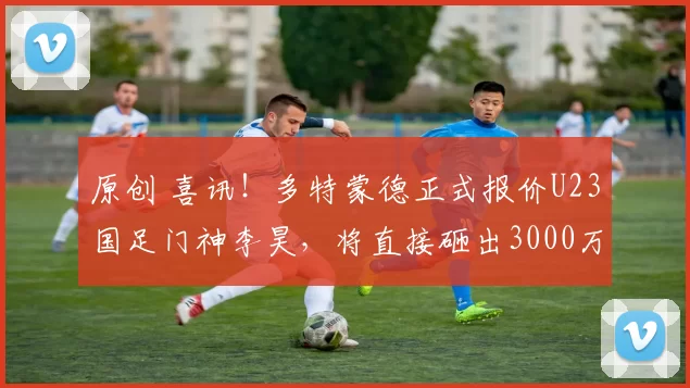 原创 喜讯！多特蒙德正式报价U23国足门神李昊，将直接砸出3000万转会费