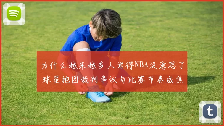 为什么越来越多人觉得NBA没意思了 球星抱团裁判争议与比赛节奏成焦点
