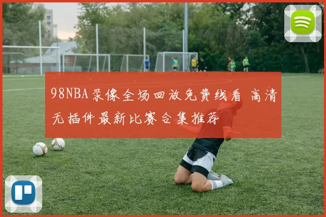 98NBA录像全场回放免费线看 高清无插件最新比赛合集推荐