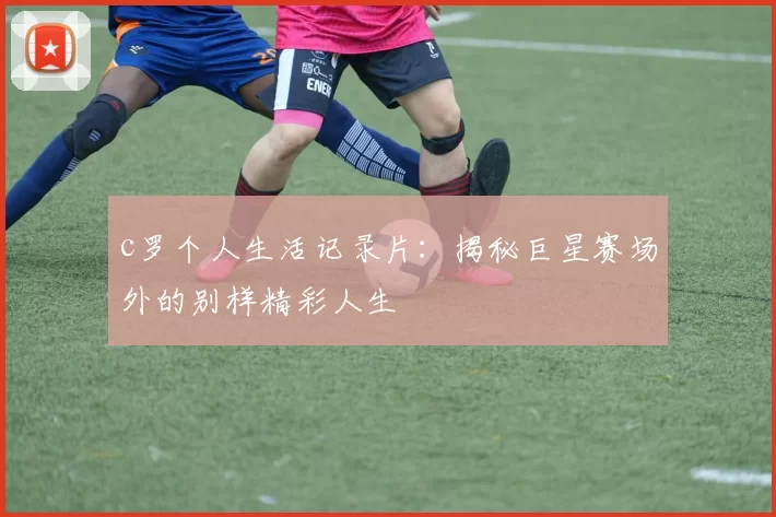 c罗个人生活记录片：揭秘巨星赛场外的别样精彩人生