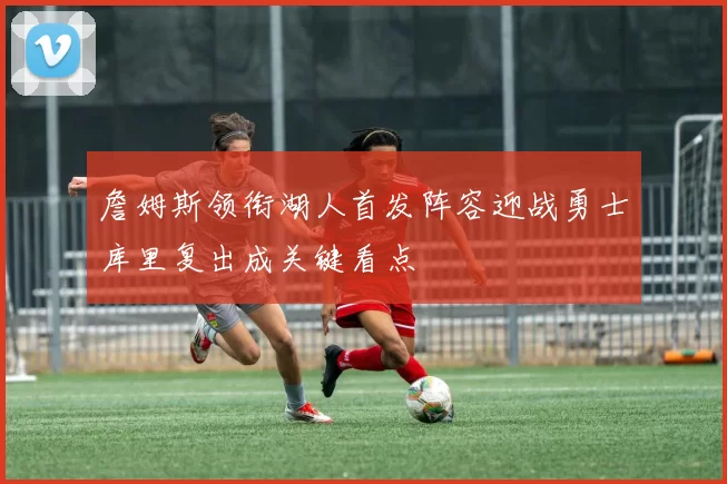 詹姆斯领衔湖人首发阵容迎战勇士库里复出成关键看点