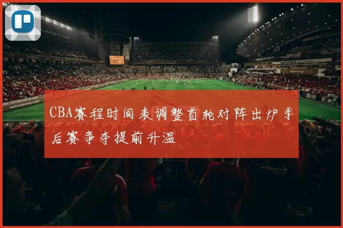 CBA赛程时间表调整首轮对阵出炉季后赛争夺提前升温