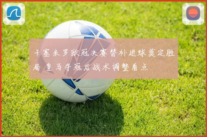 卡塞米罗欧冠决赛替补进球奠定胜局 皇马夺冠后战术调整看点