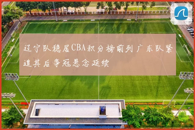 辽宁队稳居CBA积分榜前列广东队紧追其后争冠悬念延续