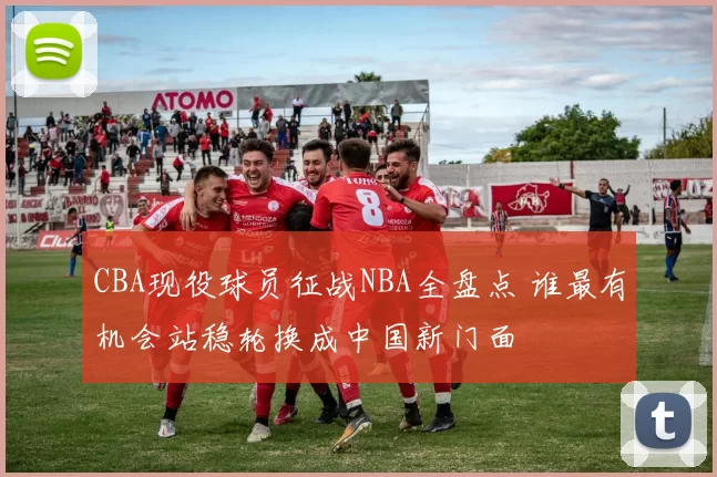 CBA现役球员征战NBA全盘点 谁最有机会站稳轮换成中国新门面