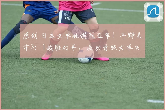 原创 日本女单独揽冠亚军！平野美宇3：1战胜对手，成功晋级女单决赛