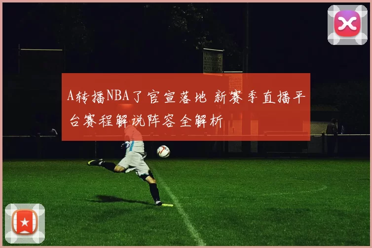 A转播NBA了官宣落地 新赛季直播平台赛程解说阵容全解析