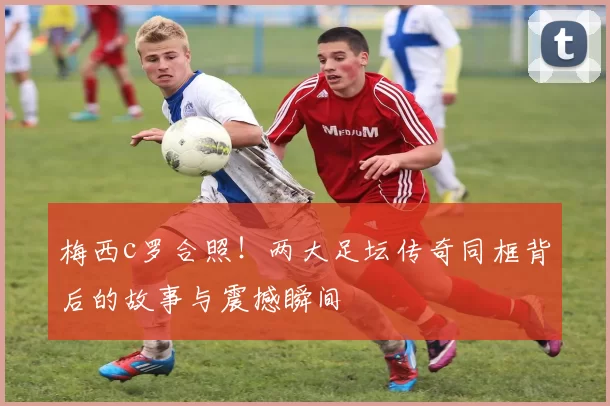 梅西c罗合照！两大足坛传奇同框背后的故事与震撼瞬间