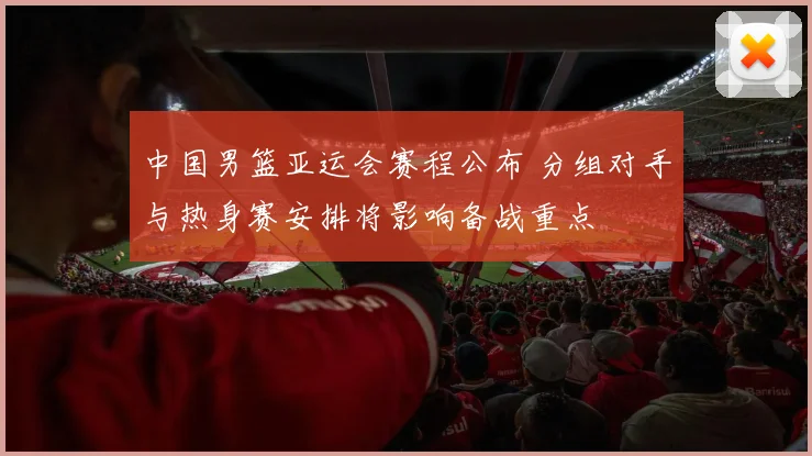 中国男篮亚运会赛程公布 分组对手与热身赛安排将影响备战重点