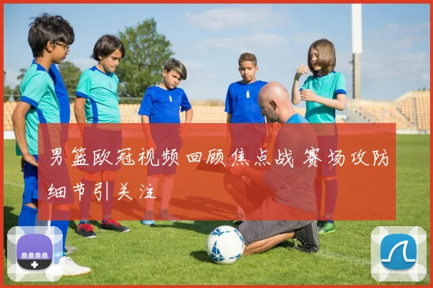 男篮欧冠视频回顾焦点战 赛场攻防细节引关注