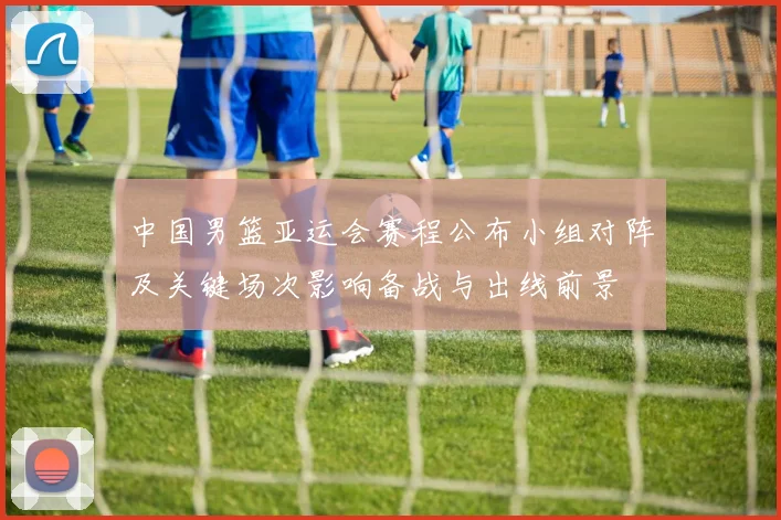中国男篮亚运会赛程公布小组对阵及关键场次影响备战与出线前景