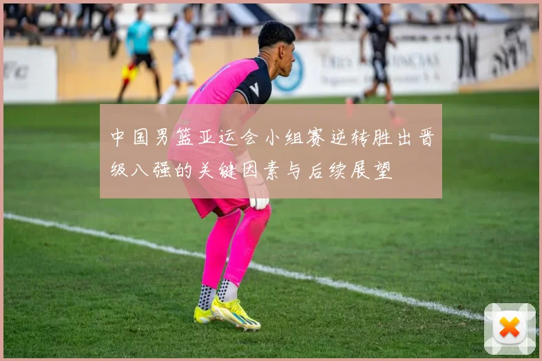 中国男篮亚运会小组赛逆转胜出晋级八强的关键因素与后续展望