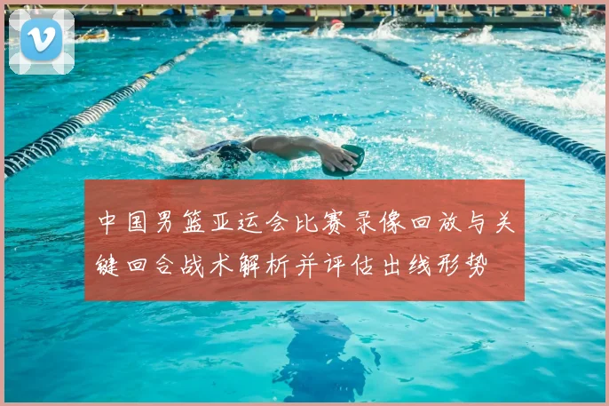 中国男篮亚运会比赛录像回放与关键回合战术解析并评估出线形势