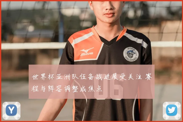 世界杯亚洲队伍备战进展受关注 赛程与阵容调整成焦点