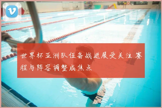 世界杯亚洲队伍备战进展受关注 赛程与阵容调整成焦点