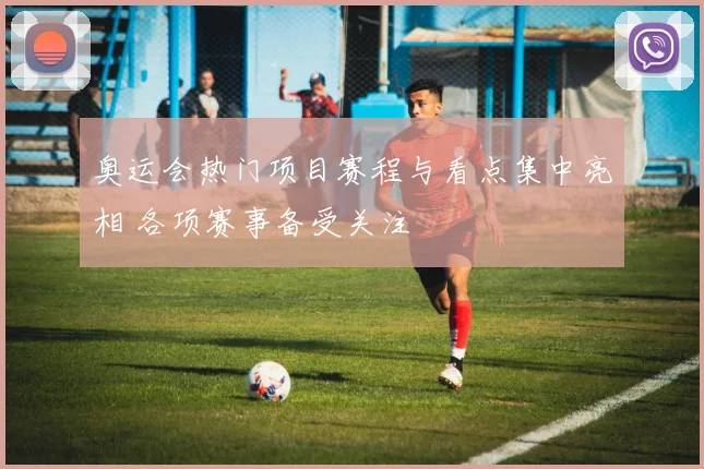 奥运会热门项目赛程与看点集中亮相 各项赛事备受关注