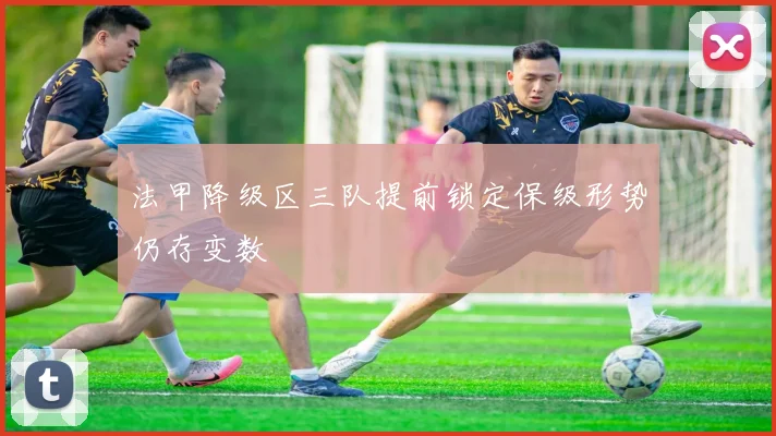 法甲降级区三队提前锁定保级形势仍存变数