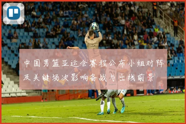 中国男篮亚运会赛程公布小组对阵及关键场次影响备战与出线前景
