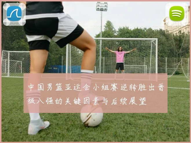 中国男篮亚运会小组赛逆转胜出晋级八强的关键因素与后续展望