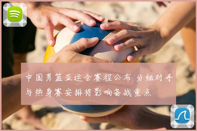 中国男篮亚运会赛程公布 分组对手与热身赛安排将影响备战重点
