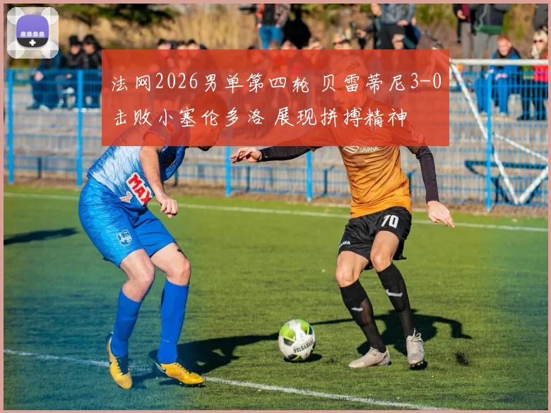 法网2026男单第四轮 贝雷蒂尼3-0击败小塞伦多洛 展现拼搏精神