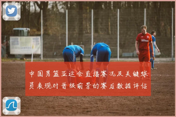 中国男篮亚运会直播赛况及关键球员表现对晋级前景的赛后数据评估