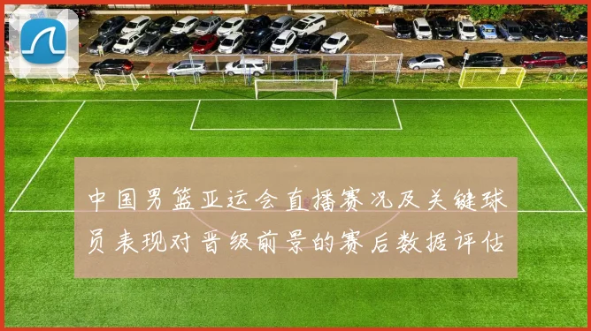 中国男篮亚运会直播赛况及关键球员表现对晋级前景的赛后数据评估