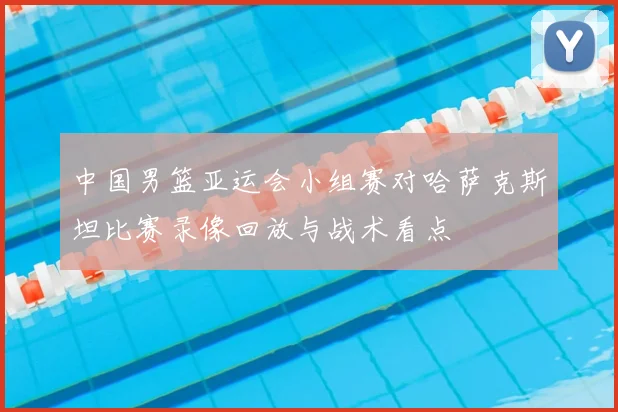 中国男篮亚运会小组赛对哈萨克斯坦比赛录像回放与战术看点
